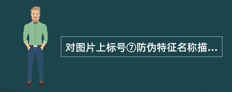 对图片上标号⑦防伪特征名称描述正确的是（）。