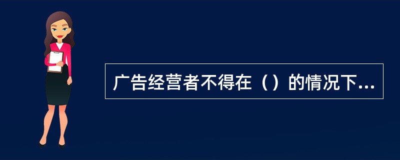 广告经营者不得在（）的情况下，代理，设计，制作，发表虚假广告。