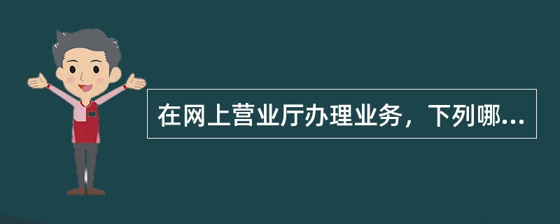 在网上营业厅办理业务，下列哪些业务需登录后才可以办理（）