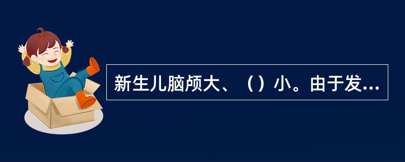 新生儿脑颅大、（）小。由于发育尚未完全，（）在相连处间隙较大，由纤维组织膜封闭，