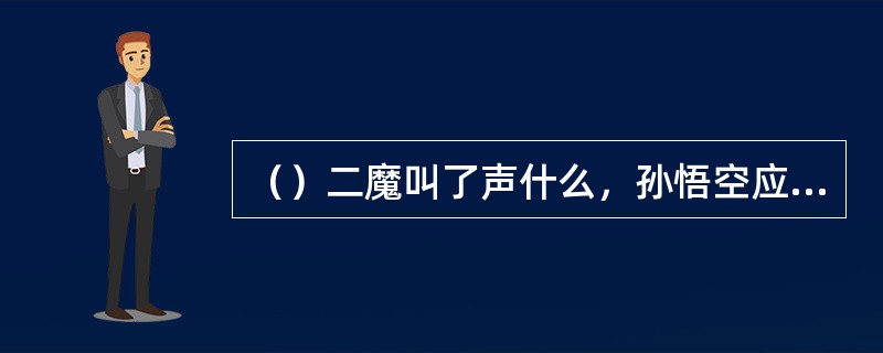 （）二魔叫了声什么，孙悟空应了声便被装进了葫芦？