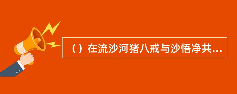 （）在流沙河猪八戒与沙悟净共大战了几次？