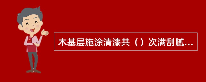 木基层施涂清漆共（）次满刮腻子。