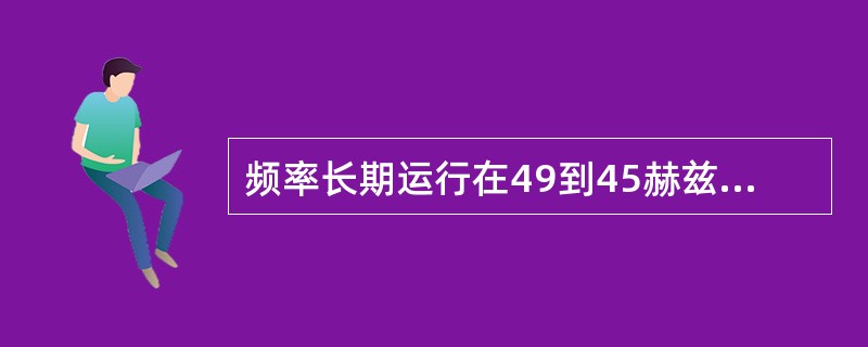 频率长期运行在49到45赫兹以下，会使工业生产的效率降低。（）