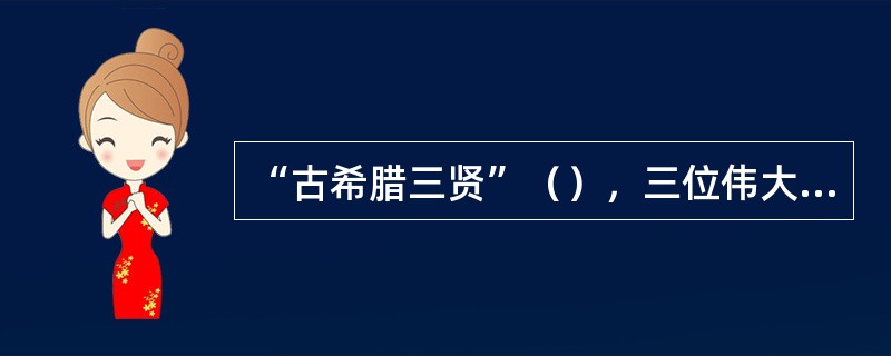 “古希腊三贤”（），三位伟大的哲学家中，苏格拉底被称为“爱智者”，被称为“百科全