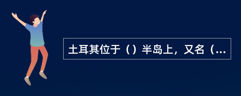 土耳其位于（）半岛上，又名（），是亚洲西南部的一个半岛。