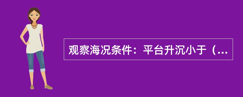 观察海况条件：平台升沉小于（）米，浪高小于（）米，风力（）级以下，周期6~9秒，