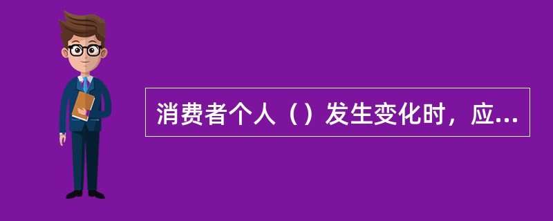 消费者个人（）发生变化时，应及时通过银行指定渠道办理变更手续，确保双方信息沟通顺