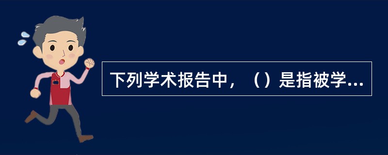 下列学术报告中，（）是指被学术会议接收并安排在指定地点进行口头演讲的内容。