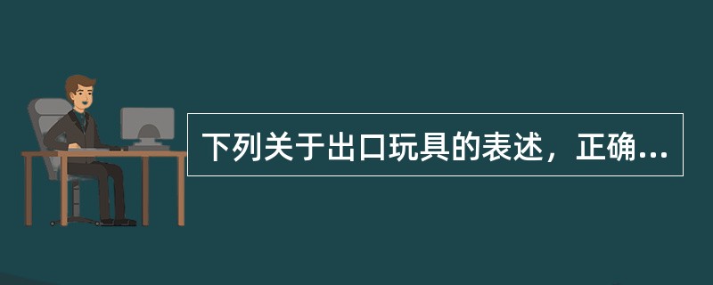 下列关于出口玩具的表述，正确的有（）。