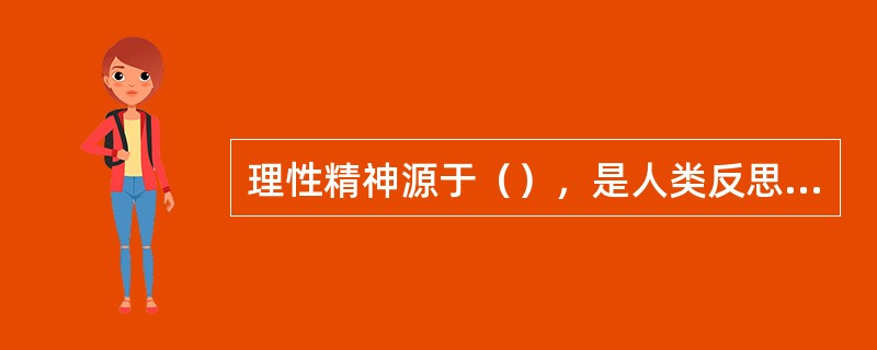 理性精神源于（），是人类反思自我、反思实践的产物，是人类赖以发展的精神支柱。