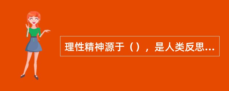 理性精神源于（），是人类反思自我、反思实践的产物。