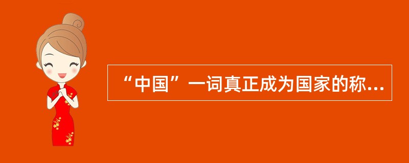 “中国”一词真正成为国家的称谓是在辛亥革命之后。（）