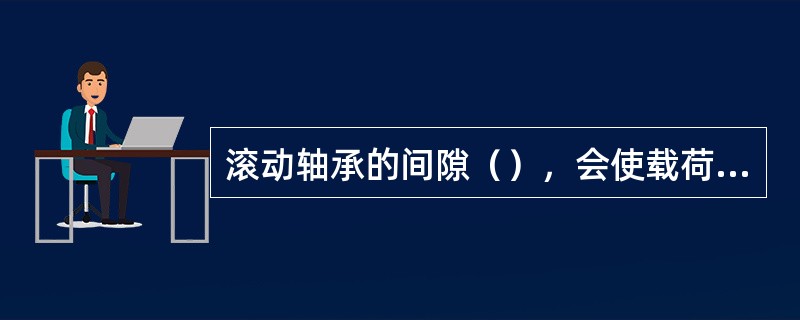 滚动轴承的间隙（），会使载荷集中，产生冲击和振动，产生严重磨擦、磨损、发热。