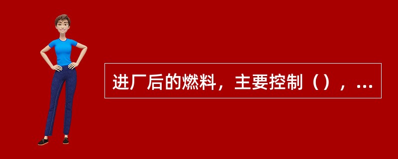 进厂后的燃料，主要控制（），同时化验煤灰的化学成分。