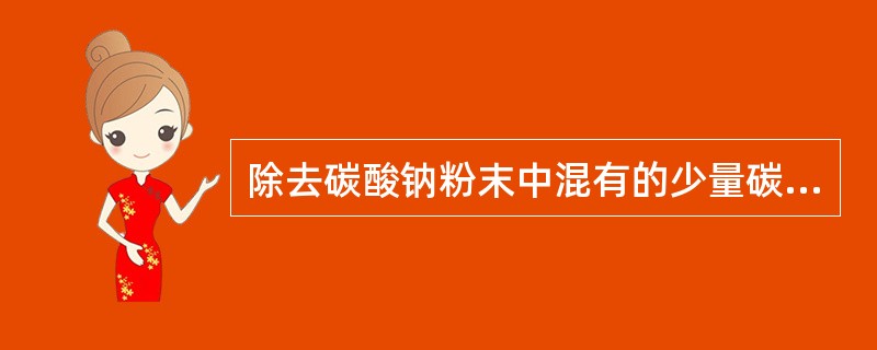 除去碳酸钠粉末中混有的少量碳酸氢钠的方法是？（）。