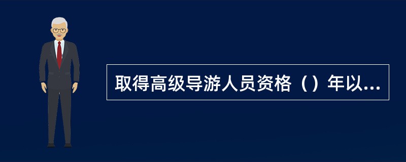 取得高级导游人员资格（）年以上，业绩优异，有突出贡献，有高水平的科研成果，在国内