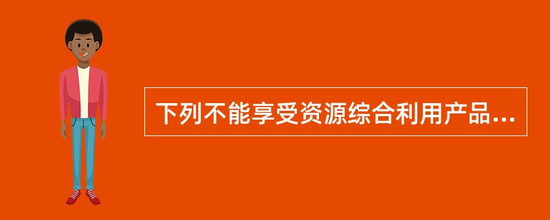 下列不能享受资源综合利用产品税收优惠政策的有（）。