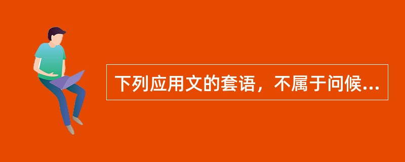 下列应用文的套语，不属于问候语的是（）。