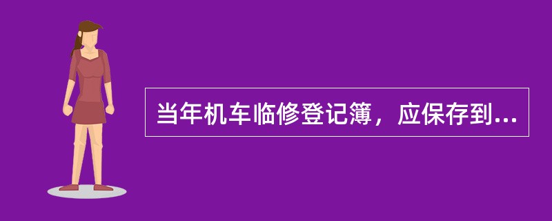 当年机车临修登记簿，应保存到下年度的2月份或保存到当年最后一台临修车的下一个辅修