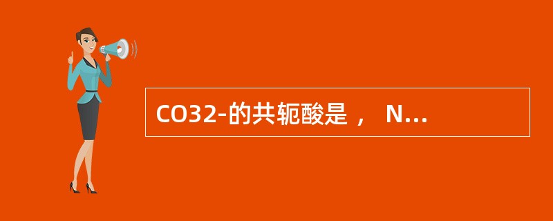 CO32-的共轭酸是 , NH3的共轭碱是 。 CO32-的共轭酸是 , NH3的共轭碱是 。