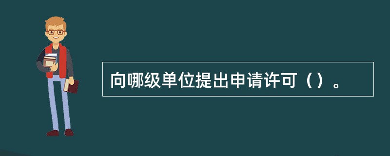 向哪级单位提出申请许可（）。