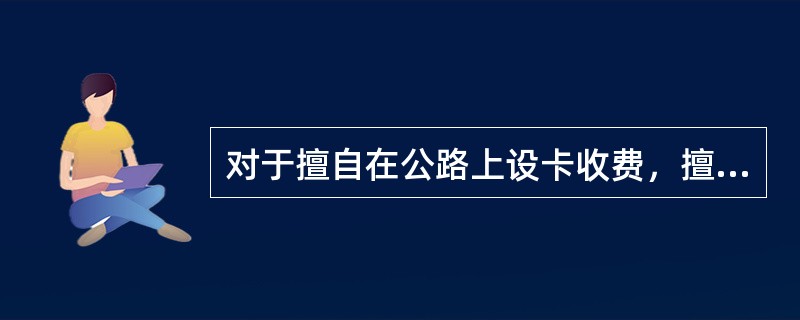 对于擅自在公路上设卡收费，擅自施工、违法施工、非法占用、违规行使、破坏公路附属设