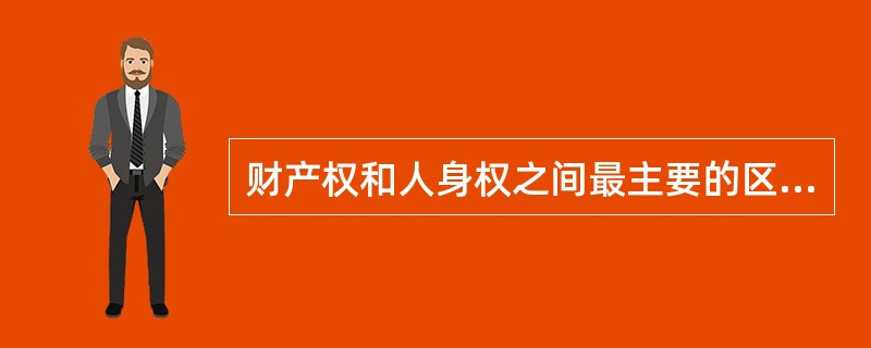 财产权和人身权之间最主要的区别在于（）。