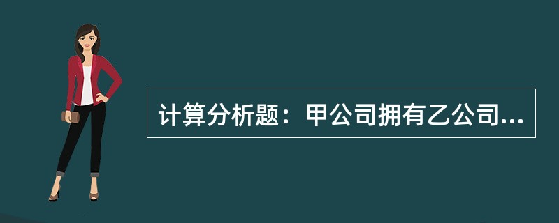 计算分析题：甲公司拥有乙公司70%有表决权资本，能够对乙公司财务和经营政策实施控