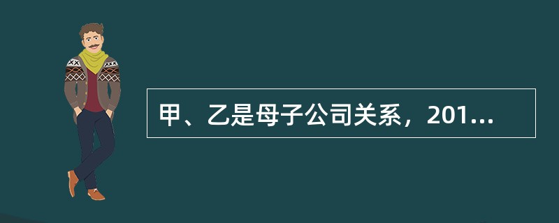 甲、乙是母子公司关系，2013年年初，作为母公司的甲公司向其子公司乙公司出售一批