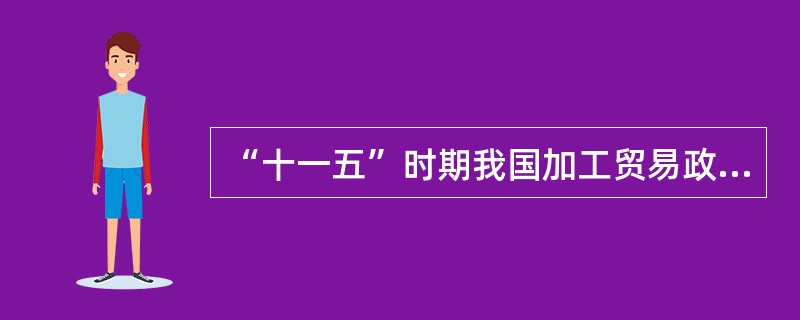 “十一五”时期我国加工贸易政策的主要内容有()。