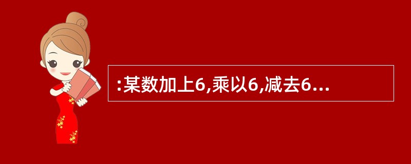 :某数加上6,乘以6,减去6,除以6,其结果等于6,则这个数是多少?( )