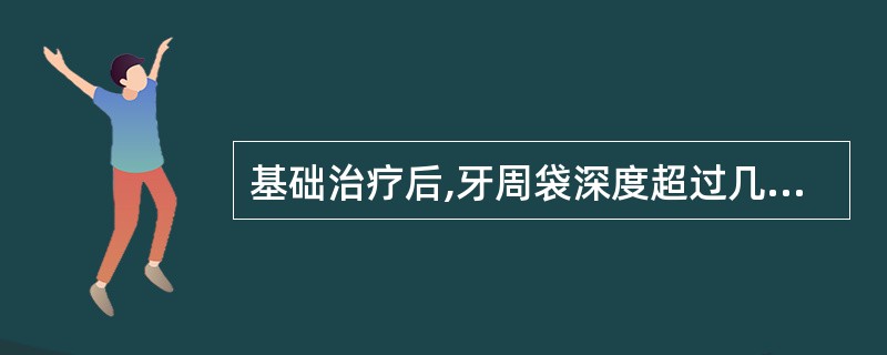 基础治疗后,牙周袋深度超过几毫米时需做翻瓣刮治术( )