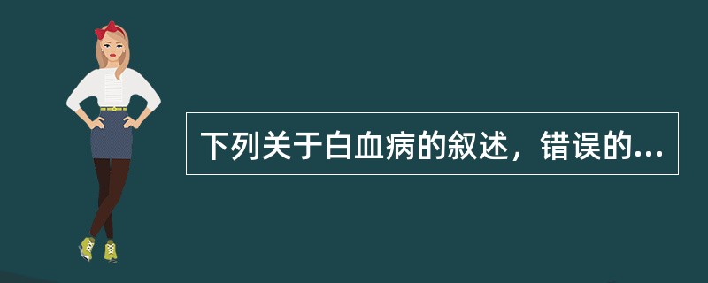 下列关于白血病的叙述，错误的是A、急性白血病患者骨髓增生明显活跃，原始和早期幼稚