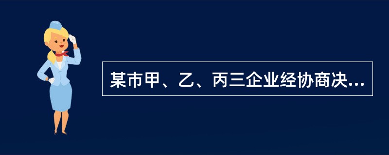 某市甲、乙、丙三企业经协商决定共同投资设立一从事生产经营的公司。甲、乙、丙订立了