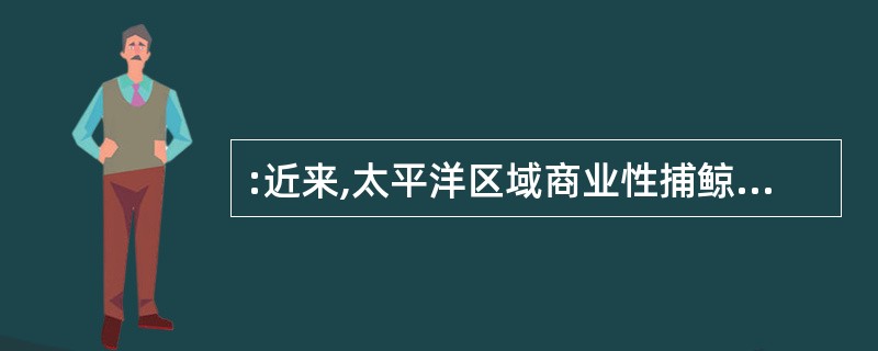 :近来,太平洋区域商业性捕鲸的产量急剧下降,据调查,原来是越来越多的人把捕鲸作为