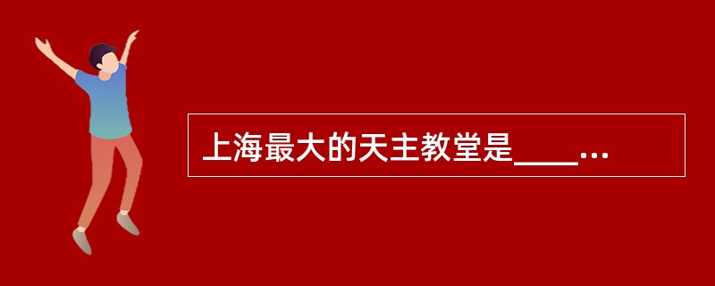 上海最大的天主教堂是__________,国内现存最高的哥特式建筑是______