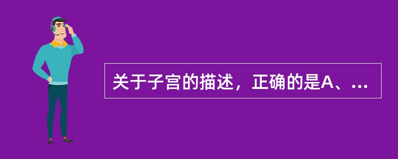 关于子宫的描述，正确的是A、位于膀胱和直肠之间B、为一实质性器官C、分子宫体和子