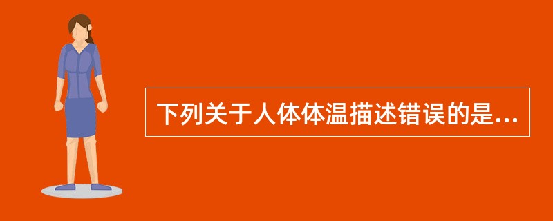 下列关于人体体温描述错误的是A、受体温调节中枢和神经体液因素调控B、是机体产热和