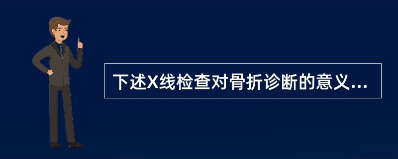 下述X线检查对骨折诊断的意义中不正确的是( )。A、X线检查不仅能帮助诊断骨折、