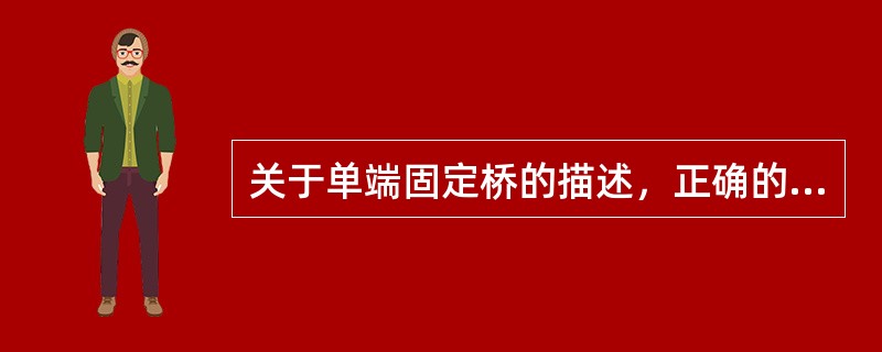 关于单端固定桥的描述，正确的是A、桥体与固位体之间一端为固定连接，另一端为活动连