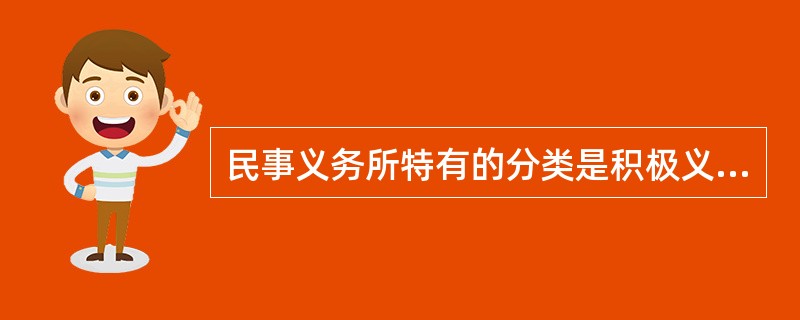 民事义务所特有的分类是积极义务和消极义务，其中积极义务是指以一定的作为为内容的义