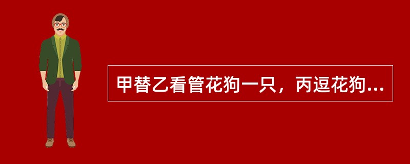 甲替乙看管花狗一只，丙逗花狗玩耍，狗突然咬伤与丙同来的丁，丁应向（）。