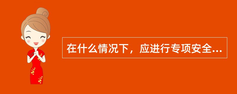 在什么情况下，应进行专项安全风险辨识评估？