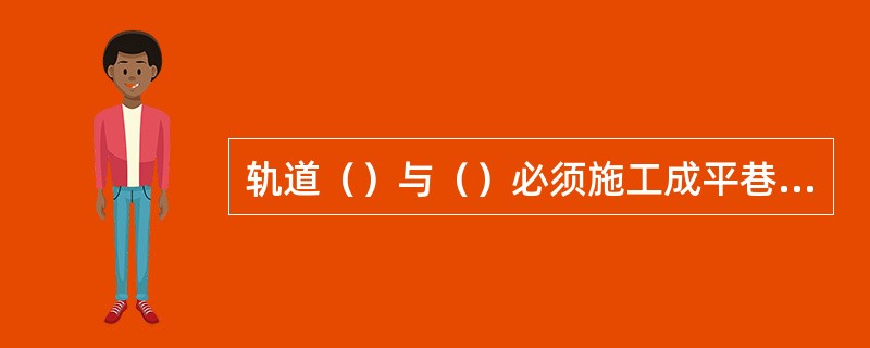 轨道（）与（）必须施工成平巷，并在两巷轨道交叉点铺设转盘，转盘铺设必须打砼基础，