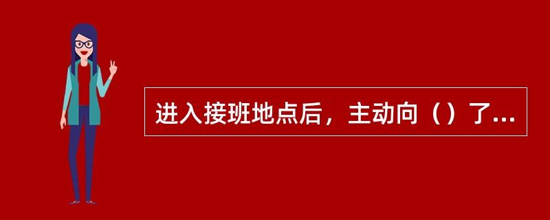 进入接班地点后，主动向（）了解现场情况。