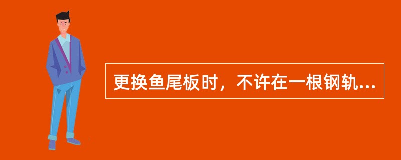 更换鱼尾板时，不许在一根钢轨的两端或两股钢轨相对的两个接头上，同时拆开接头及取下