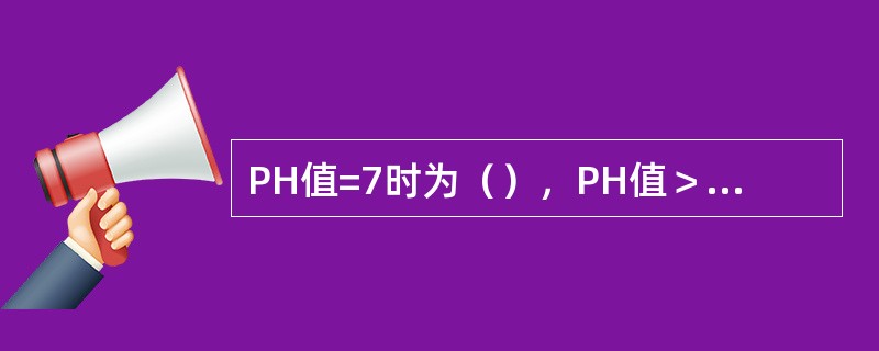 PH值=7时为（），PH值＞7时为（），PH值＜7时为（）。