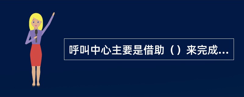 呼叫中心主要是借助（）来完成信息交换的。