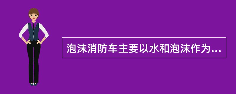 泡沫消防车主要以水和泡沫作为灭火剂进行火灾扑救，它除适用于水罐消防车的所有适用范